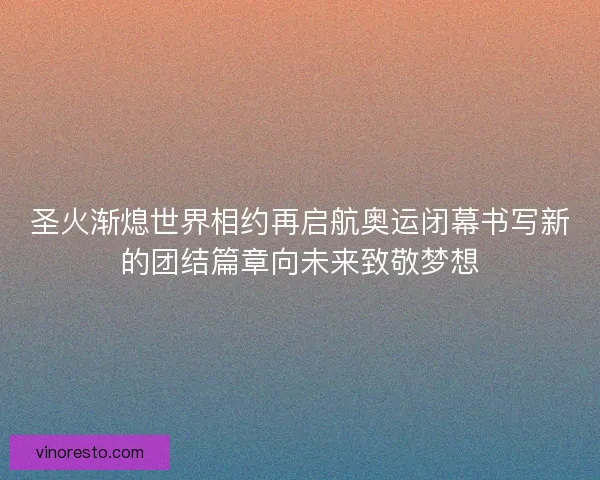 圣火渐熄世界相约再启航奥运闭幕书写新的团结篇章向未来致敬梦想