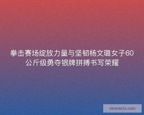 拳击赛场绽放力量与坚韧杨文璐女子60公斤级勇夺银牌拼搏书写荣耀