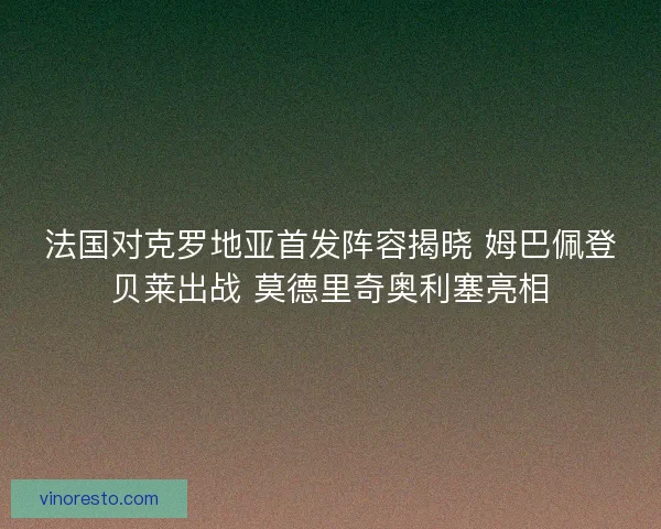 法国对克罗地亚首发阵容揭晓 姆巴佩登贝莱出战 莫德里奇奥利塞亮相