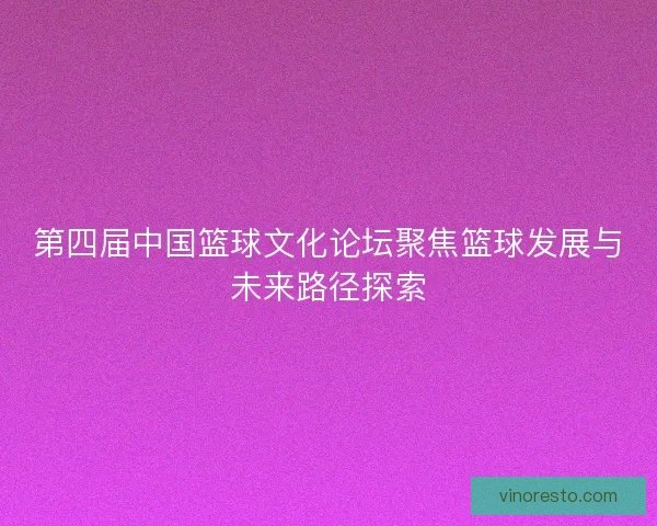 第四届中国篮球文化论坛聚焦篮球发展与未来路径探索
