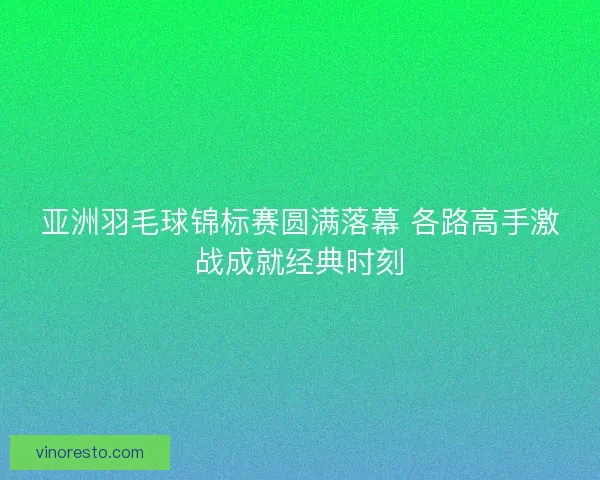 亚洲羽毛球锦标赛圆满落幕 各路高手激战成就经典时刻